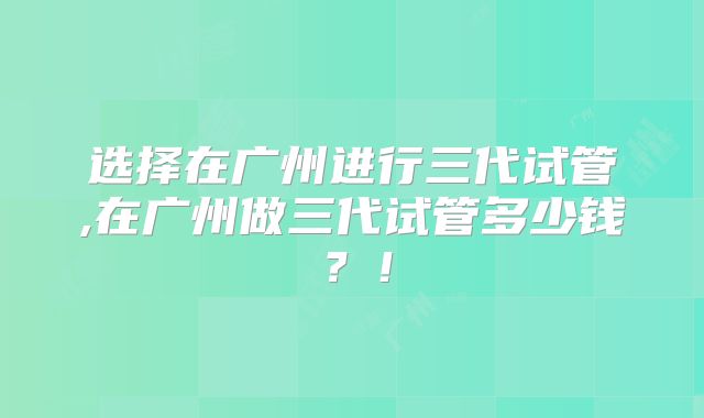 选择在广州进行三代试管,在广州做三代试管多少钱?!