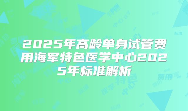 2025年高龄单身试管费用海军特色医学中心2025年标准解析