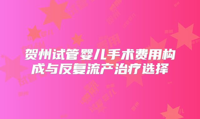 贺州试管婴儿手术费用构成与反复流产治疗选择