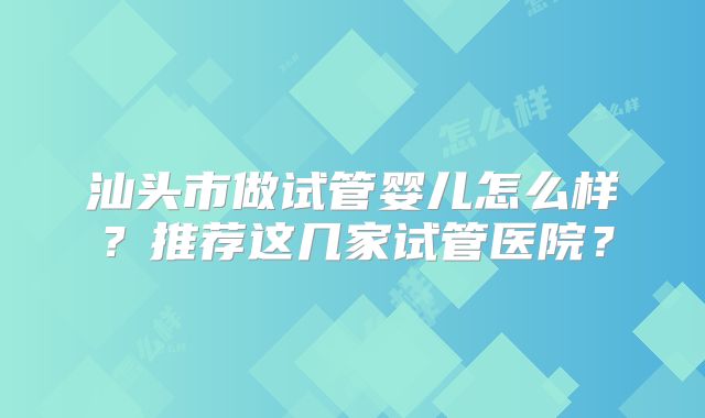汕头市做试管婴儿怎么样?推荐这几家试管医院?