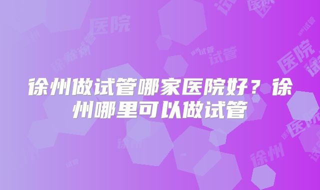 徐州做试管哪家医院好？徐州哪里可以做试管