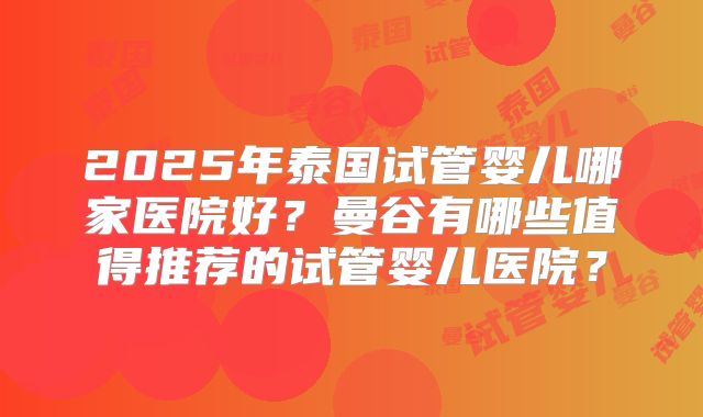2025年泰国试管婴儿哪家医院好?曼谷有哪些值得推荐的试管婴儿医院?
