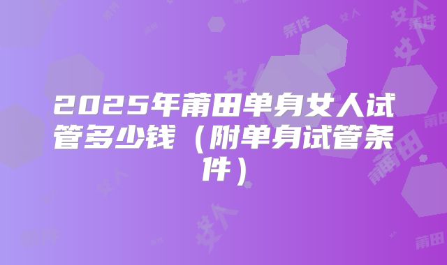 2025年莆田单身女人试管多少钱(附单身试管条件)