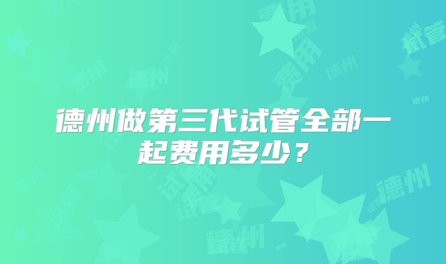 德州做第三代试管全部一起费用多少?