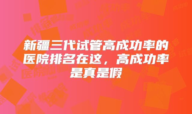 新疆三代试管高成功率的医院排名在这,高成功率是真是假