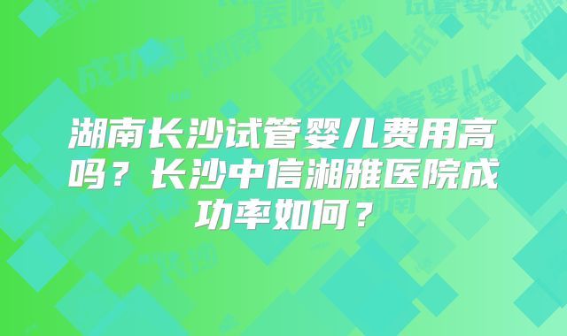 湖南长沙试管婴儿费用高吗？长沙中信湘雅医院成功率如何？
