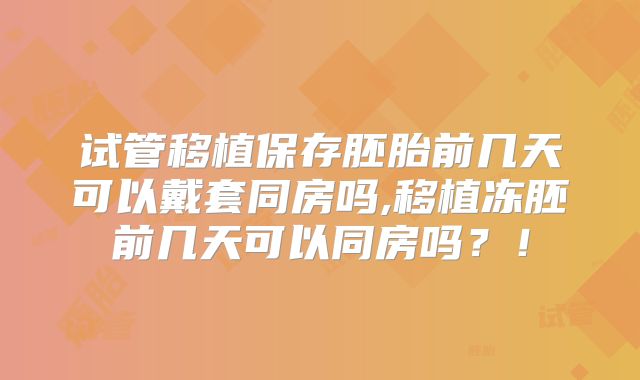 试管移植保存胚胎前几天可以戴套同房吗,移植冻胚前几天可以同房吗?!