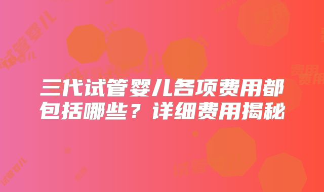 三代试管婴儿各项费用都包括哪些?详细费用揭秘