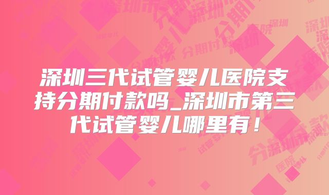 深圳三代试管婴儿医院支持分期付款吗_深圳市第三代试管婴儿哪里有！