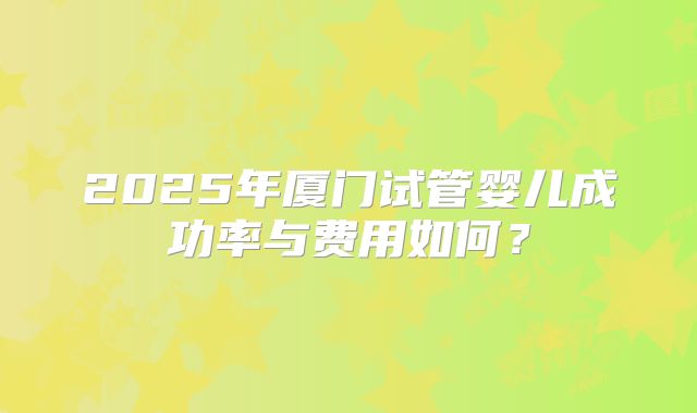 2025年厦门试管婴儿成功率与费用如何?