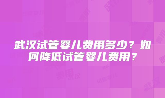 武汉试管婴儿费用多少?如何降低试管婴儿费用?