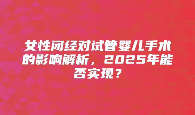 女性闭经对试管婴儿手术的影响解析,2025年能否实现?