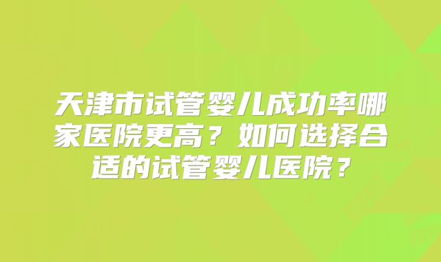 天津市试管婴儿成功率哪家医院更高？如何选择合适的试管婴儿医院？