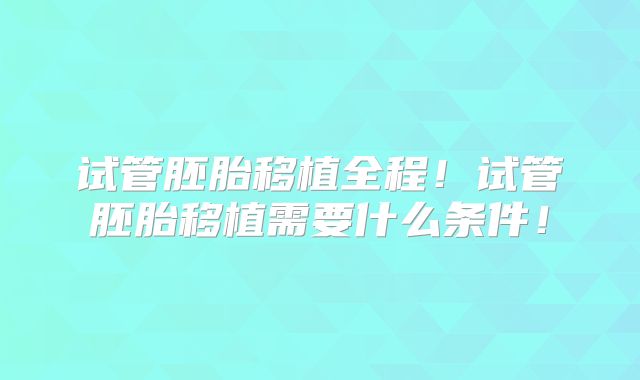 试管胚胎移植全程！试管胚胎移植需要什么条件！