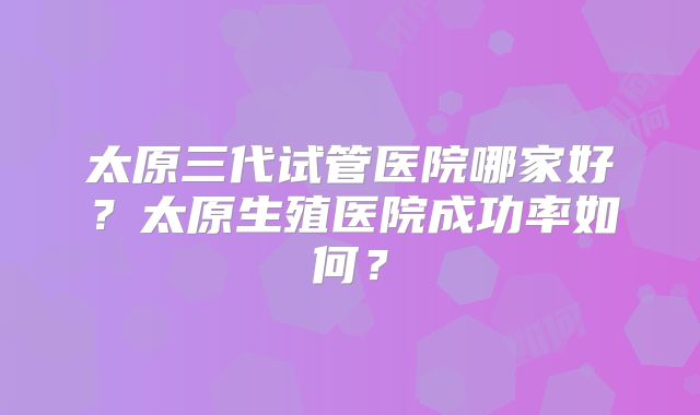 太原三代试管医院哪家好?太原生殖医院成功率如何?