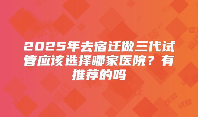 2025年去宿迁做三代试管应该选择哪家医院?有推荐的吗