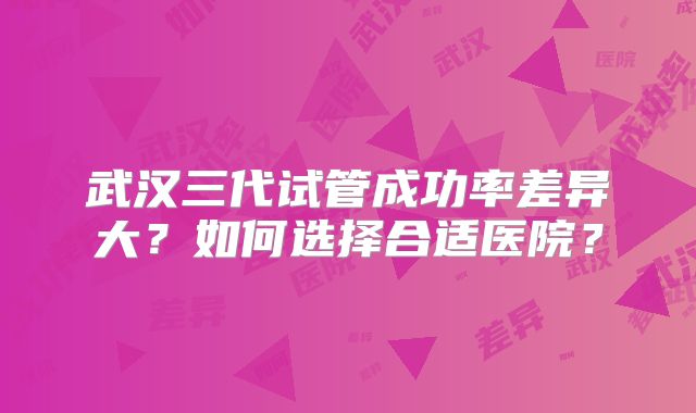 武汉三代试管成功率差异大？如何选择合适医院？