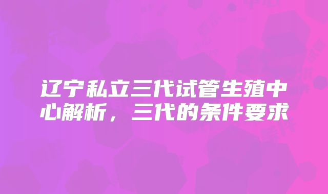辽宁私立三代试管生殖中心解析，三代的条件要求