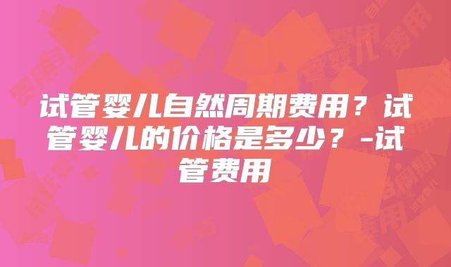 试管婴儿自然周期费用？试管婴儿的价格是多少？-试管费用
