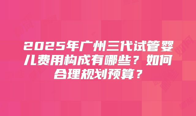 2025年广州三代试管婴儿费用构成有哪些？如何合理规划预算？