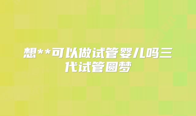 想**可以做试管婴儿吗三代试管圆梦