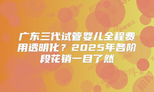 广东三代试管婴儿全程费用透明化?2025年各阶段花销一目了然
