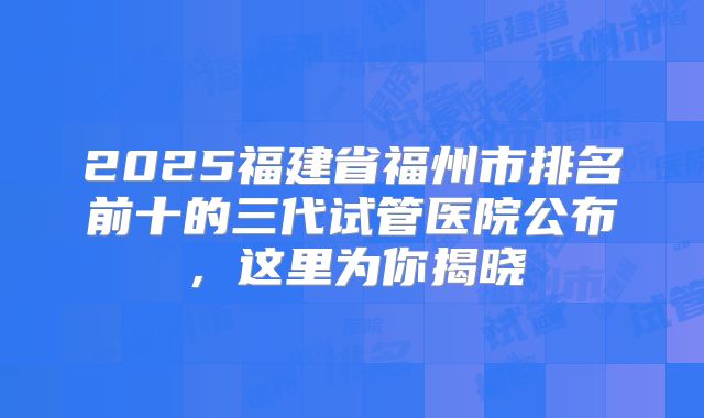 2025福建省福州市排名前十的三代试管医院公布，这里为你揭晓