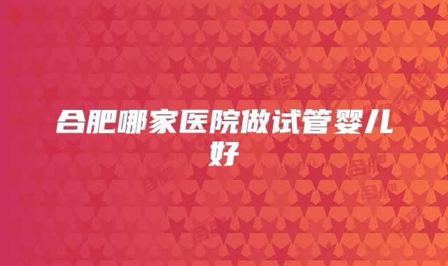 合肥哪家医院做试管婴儿好