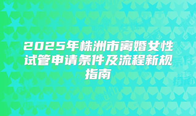 2025年株洲市离婚女性试管申请条件及流程新规指南