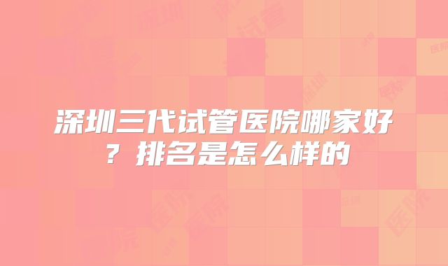 深圳三代试管医院哪家好？排名是怎么样的