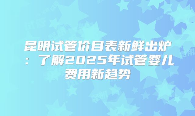 昆明试管价目表新鲜出炉:了解2025年试管婴儿费用新趋势