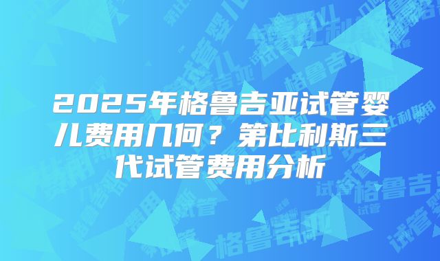 2025年格鲁吉亚试管婴儿费用几何？第比利斯三代试管费用分析
