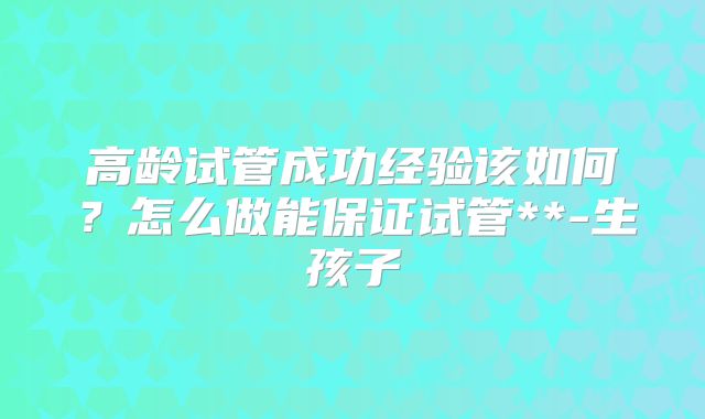 高龄试管成功经验该如何？怎么做能保证试管**-生孩子