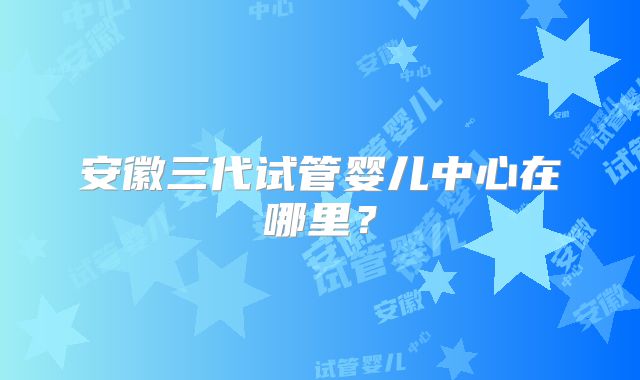 安徽三代试管婴儿中心在哪里?