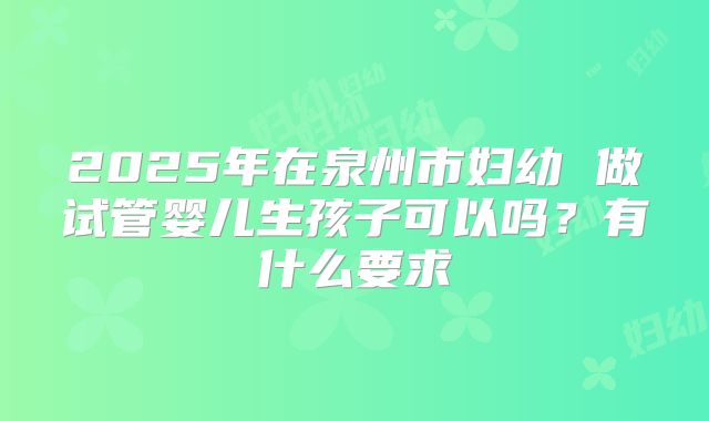 2025年在泉州市妇幼 做试管婴儿生孩子可以吗?有什么要求
