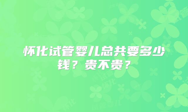 怀化试管婴儿总共要多少钱？贵不贵？