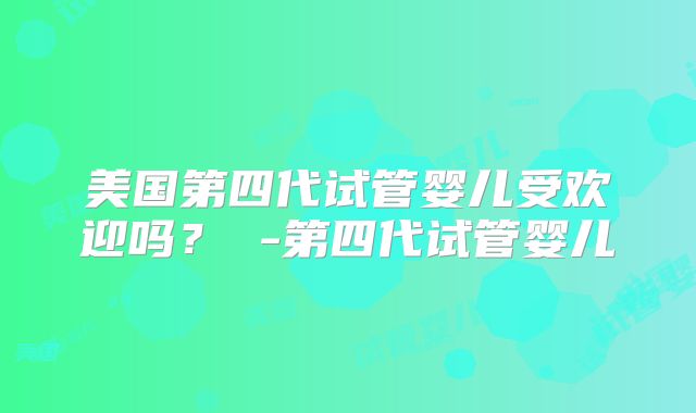 美国第四代试管婴儿受欢迎吗? -第四代试管婴儿
