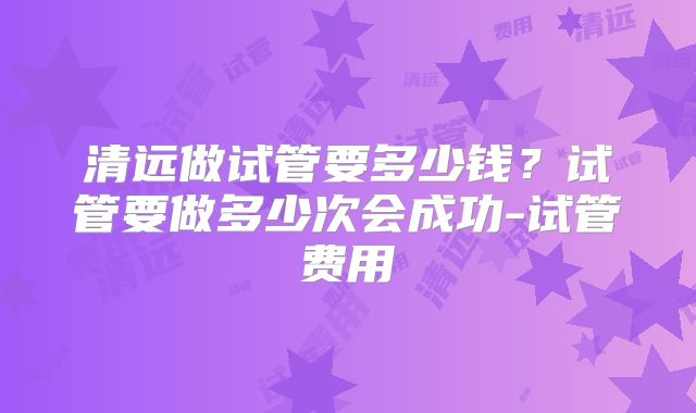 清远做试管要多少钱？试管要做多少次会成功-试管费用