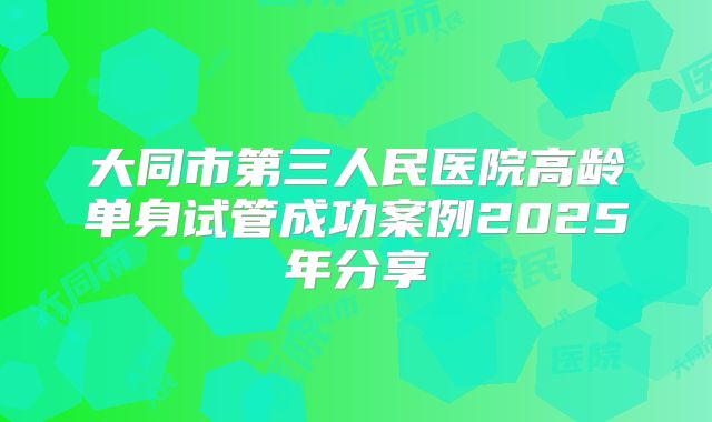 大同市第三人民医院高龄单身试管成功案例2025年分享