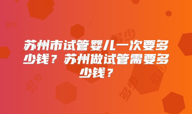 苏州市试管婴儿一次要多少钱?苏州做试管需要多少钱?