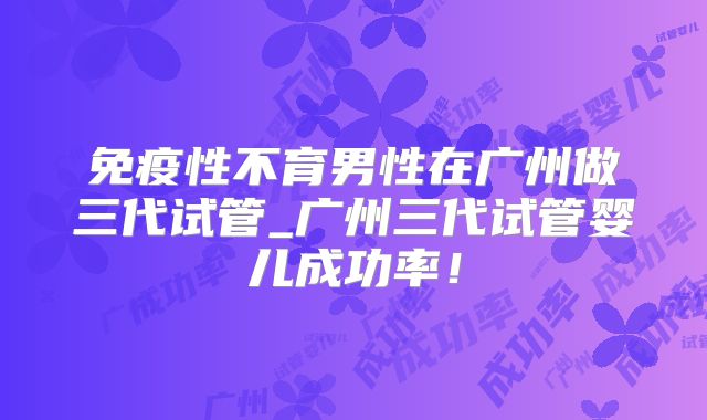 免疫性不育男性在广州做三代试管_广州三代试管婴儿成功率！