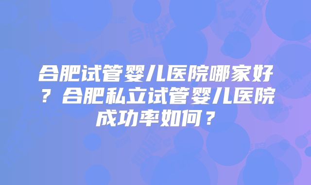 合肥试管婴儿医院哪家好?合肥私立试管婴儿医院成功率如何?