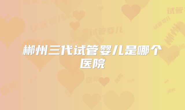 郴州三代试管婴儿是哪个医院