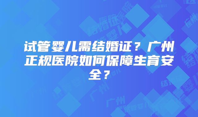 试管婴儿需结婚证?广州正规医院如何保障生育安全?