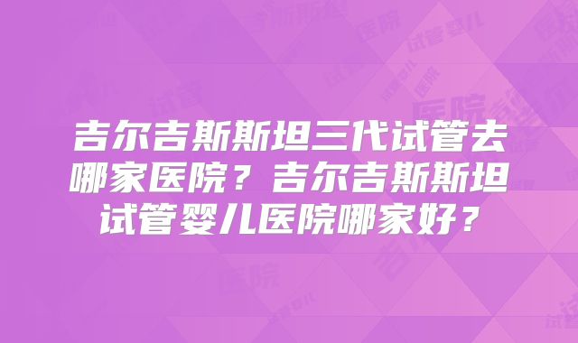 吉尔吉斯斯坦三代试管去哪家医院？吉尔吉斯斯坦试管婴儿医院哪家好？