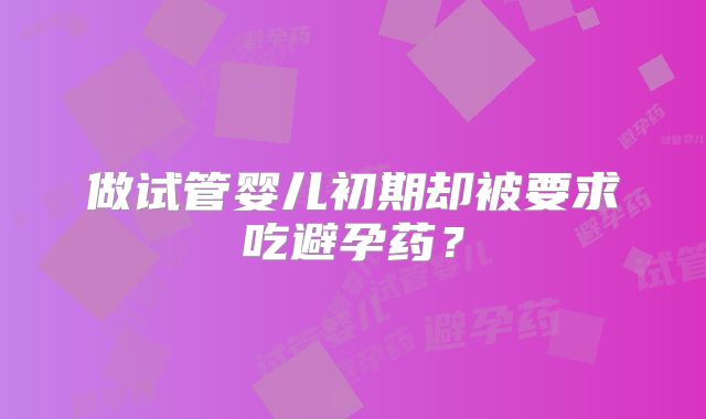 做试管婴儿初期却被要求吃避孕药？
