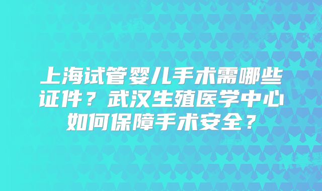 上海试管婴儿手术需哪些证件？武汉生殖医学中心如何保障手术安全？