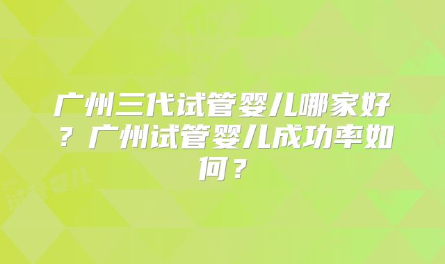 广州三代试管婴儿哪家好？广州试管婴儿成功率如何？