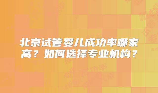 北京试管婴儿成功率哪家高?如何选择专业机构?