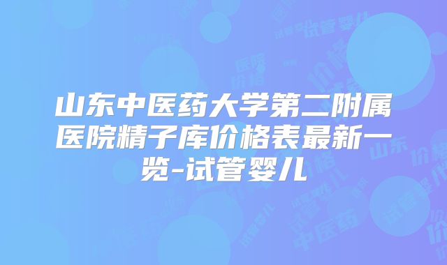 山东中医药大学第二附属医院精子库价格表最新一览-试管婴儿